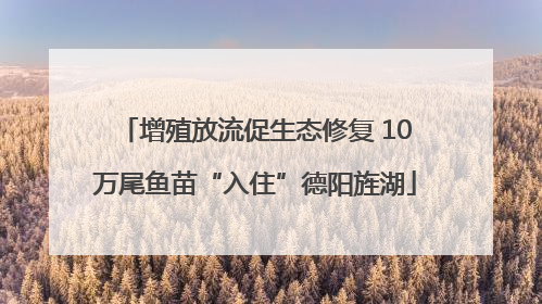 增殖放流促生态修复 10万尾鱼苗“入住”德阳旌湖