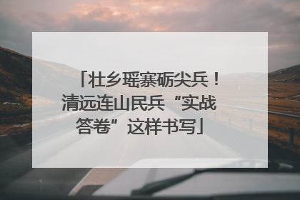 壮乡瑶寨砺尖兵！清远连山民兵“实战答卷”这样书写