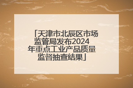 天津市北辰区市场监管局发布2024年重点工业产品质量监督抽查结果