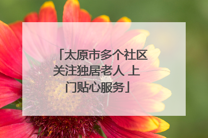 太原市多个社区关注独居老人 上门贴心服务