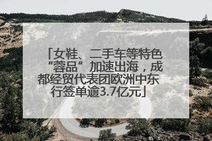 女鞋、二手车等特色“蓉品”加速出海，成都经贸代表团欧洲中东行签单逾3.7亿元