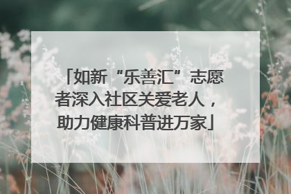 如新“乐善汇”志愿者深入社区关爱老人，助力健康科普进万家
