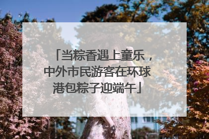 当粽香遇上童乐，中外市民游客在环球港包粽子迎端午