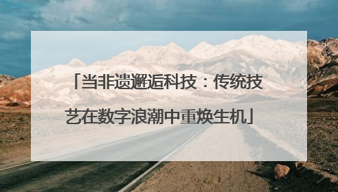 当非遗邂逅科技：传统技艺在数字浪潮中重焕生机