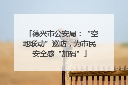 德兴市公安局：“空地联动”巡防，为市民安全感“加码”