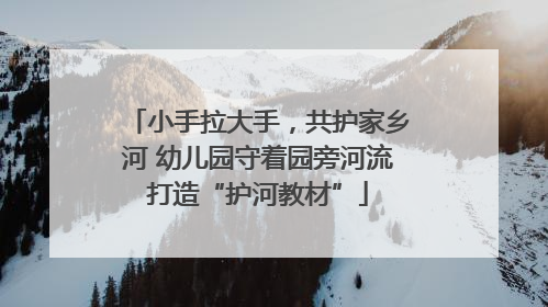小手拉大手，共护家乡河 幼儿园守着园旁河流打造“护河教材”