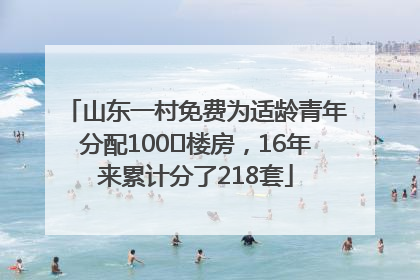 山东一村免费为适龄青年分配100㎡楼房，16年来累计分了218套