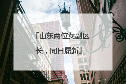 山东两位女副区长，同日履新