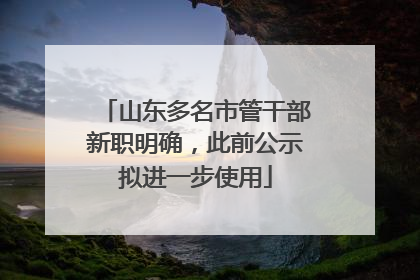 山东多名市管干部新职明确，此前公示拟进一步使用