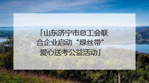 山东济宁市总工会联合企业启动“绿丝带”爱心送考公益活动