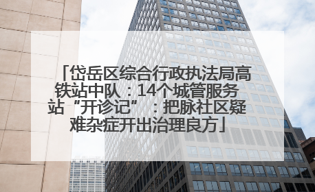 岱岳区综合行政执法局高铁站中队：14个城管服务站“开诊记”：把脉社区疑难杂症开出治理良方