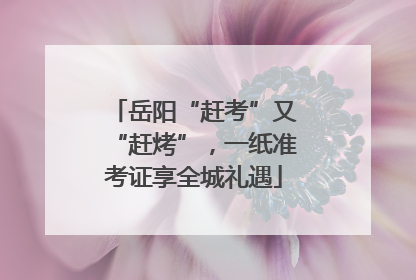 岳阳“赶考”又“赶烤”，一纸准考证享全城礼遇