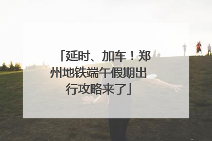 延时、加车！郑州地铁端午假期出行攻略来了
