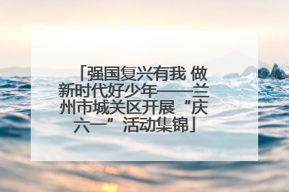 强国复兴有我 做新时代好少年——兰州市城关区开展“庆六一”活动集锦