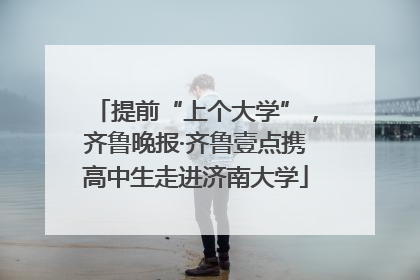 提前“上个大学”，齐鲁晚报·齐鲁壹点携高中生走进济南大学