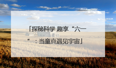 探秘科学 趣享“六一”：当童真遇见宇宙