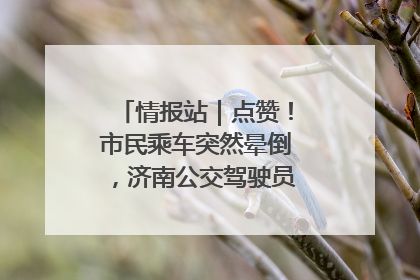 情报站｜点赞！市民乘车突然晕倒，济南公交驾驶员和乘客热心相助