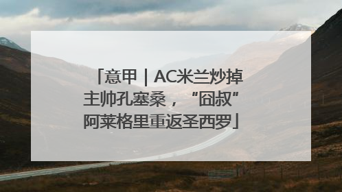 意甲｜AC米兰炒掉主帅孔塞桑，“囧叔”阿莱格里重返圣西罗