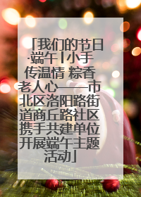 我们的节日·端午│小手传温情 粽香老人心——市北区洛阳路街道商丘路社区携手共建单位开展端午主题活动