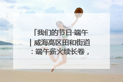 我们的节日·端午｜威海高区田和街道：端午薪火续长卷，邻里馨香聚暖流