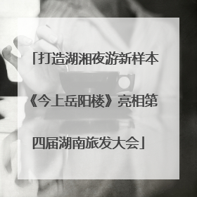 打造湖湘夜游新样本《今上岳阳楼》亮相第四届湖南旅发大会