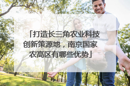 打造长三角农业科技创新策源地，南京国家农高区有哪些优势