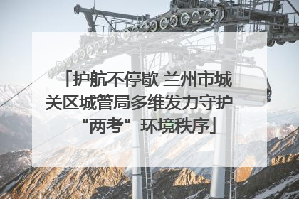 护航不停歇 兰州市城关区城管局多维发力守护“两考”环境秩序