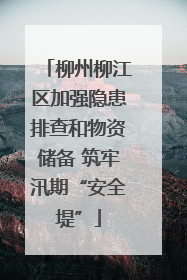 柳州柳江区加强隐患排查和物资储备 筑牢汛期“安全堤”