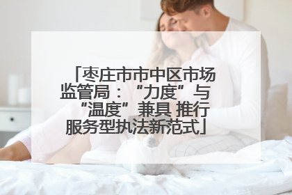 枣庄市市中区市场监管局：“力度”与“温度”兼具 推行服务型执法新范式