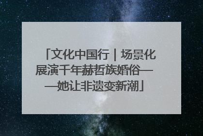 文化中国行｜场景化展演千年赫哲族婚俗——她让非遗变新潮