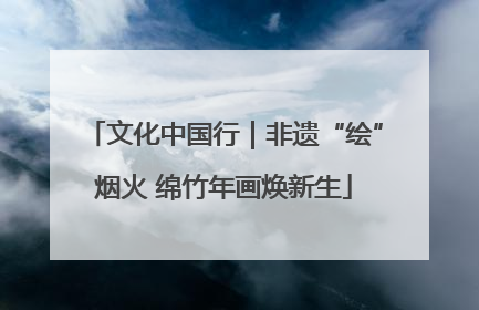 文化中国行｜非遗“绘”烟火 绵竹年画焕新生