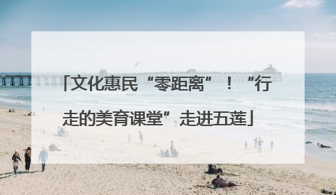 文化惠民“零距离”！“行走的美育课堂”走进五莲