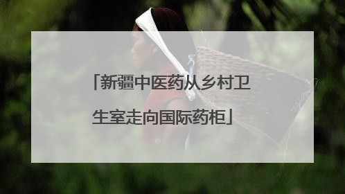 新疆中医药从乡村卫生室走向国际药柜