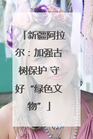 新疆阿拉尔：加强古树保护 守好“绿色文物”