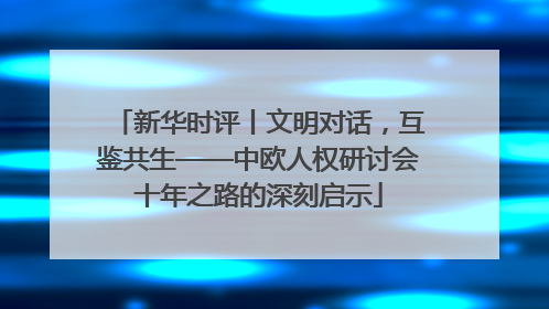 新华时评丨文明对话，互鉴共生——中欧人权研讨会十年之路的深刻启示