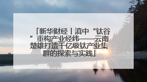 新华财经丨滇中“钛谷”重构产业经纬——云南楚雄打造千亿级钛产业集群的探索与实践