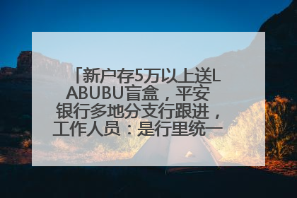 新户存5万以上送LABUBU盲盒，平安银行多地分支行跟进，工作人员：是行里统一的，进货渠道不清楚