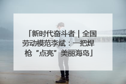 新时代奋斗者｜全国劳动模范李斌：一把焊枪“点亮”美丽海岛