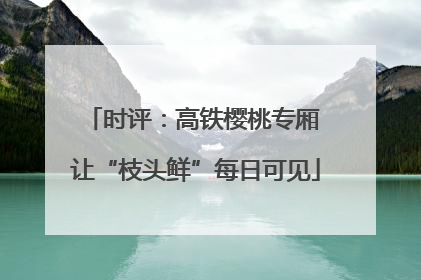 时评：高铁樱桃专厢 让“枝头鲜”每日可见
