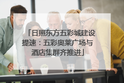 日照东方五彩城建设提速：五彩奥莱广场与酒店集群齐推进