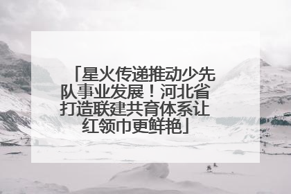 星火传递推动少先队事业发展！河北省打造联建共育体系让红领巾更鲜艳