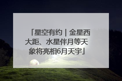 星空有约｜金星西大距、水星伴月等天象将亮相6月天宇