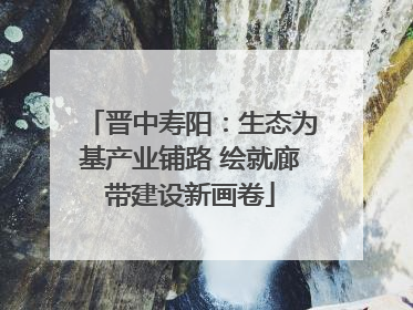 晋中寿阳：生态为基产业铺路 绘就廊带建设新画卷