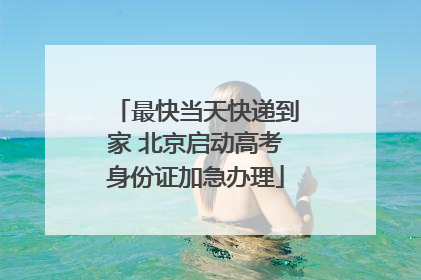 最快当天快递到家 北京启动高考身份证加急办理