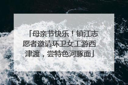 母亲节快乐！镇江志愿者邀请环卫女工游西津渡，尝特色河豚面