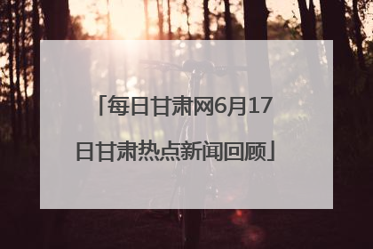 每日甘肃网6月17日甘肃热点新闻回顾