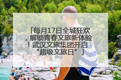 每月17日全城狂欢，解锁青春文旅新体验！武汉文旅集团开启 “超级文旅日”