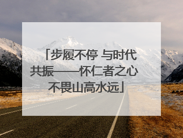 步履不停 与时代共振——怀仁者之心 不畏山高水远