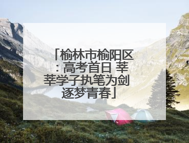 榆林市榆阳区：高考首日 莘莘学子执笔为剑 逐梦青春
