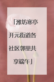潍坊寒亭开元街道各社区邻里共享端午